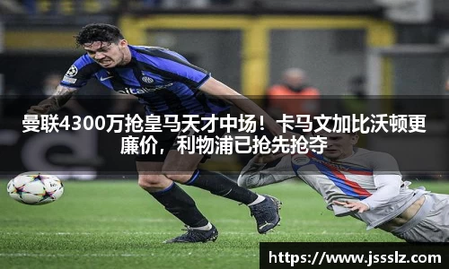曼联4300万抢皇马天才中场！卡马文加比沃顿更廉价，利物浦已抢先抢夺